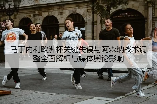 马丁内利欧洲杯关键失误与阿森纳战术调整全面解析与媒体舆论影响