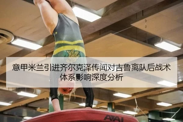 意甲米兰引进齐尔克泽传闻对吉鲁离队后战术体系影响深度分析