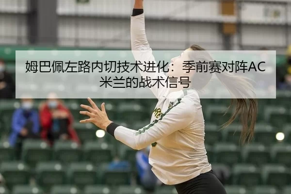 姆巴佩左路内切技术进化：季前赛对阵AC米兰的战术信号
